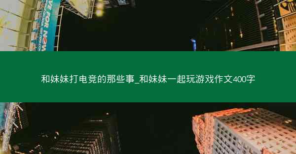 和妹妹打电竞的那些事_和妹妹一起玩游戏作文400字