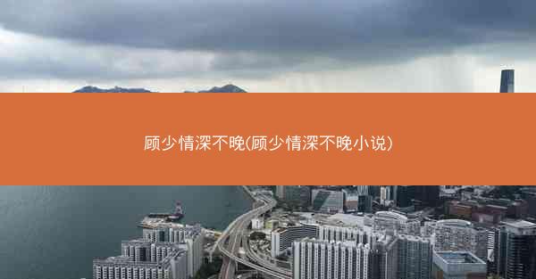 顾少情深不晚(顾少情深不晚小说)