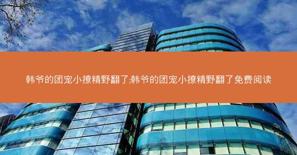 韩爷的团宠小撩精野翻了;韩爷的团宠小撩精野翻了免费阅读 韩爷的团宠小撩精野翻了;韩爷的团宠小撩精野翻了免费阅读