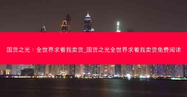 国货之光：全世界求着我卖货_国货之光全世界求着我卖货免费阅读