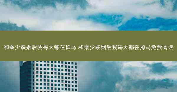 和秦少联姻后我每天都在掉马-和秦少联姻后我每天都在掉马免费阅读