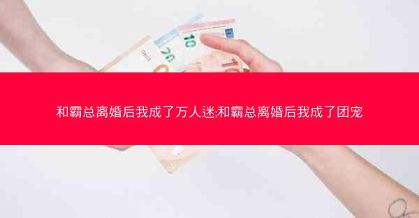和霸总离婚后我成了万人迷;和霸总离婚后我成了团宠
