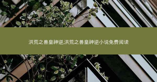 洪荒之兽皇神逆,洪荒之兽皇神逆小说免费阅读