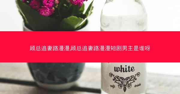 顾总追妻路漫漫,顾总追妻路漫漫短剧男主是谁呀