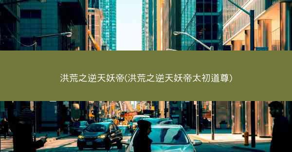 洪荒之逆天妖帝(洪荒之逆天妖帝太初道尊)