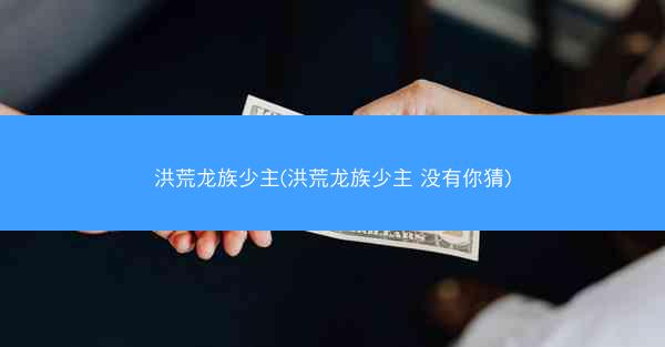 洪荒龙族少主(洪荒龙族少主 没有你猜)