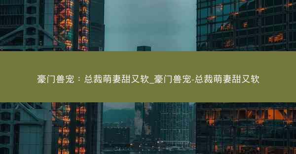 豪门兽宠：总裁萌妻甜又软_豪门兽宠-总裁萌妻甜又软