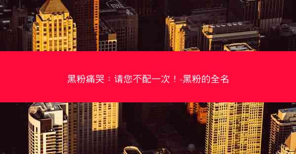 黑粉痛哭：请您不配一次！-黑粉的全名