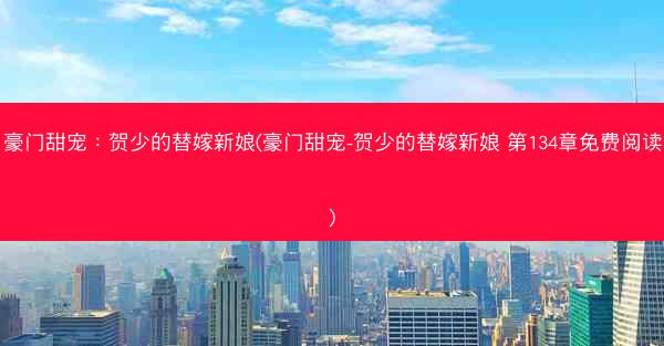 豪门甜宠：贺少的替嫁新娘(豪门甜宠-贺少的替嫁新娘 第134章免费阅读)