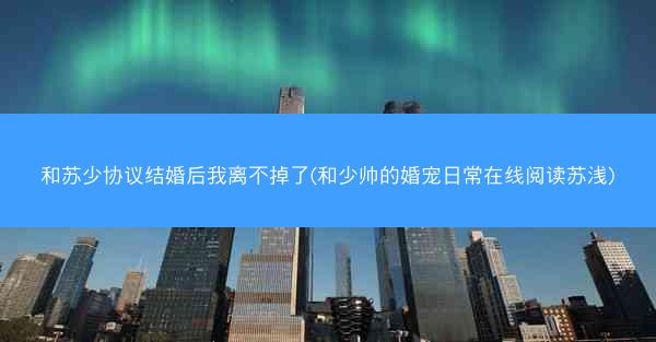 和苏少协议结婚后我离不掉了(和少帅的婚宠日常在线阅读苏浅)
