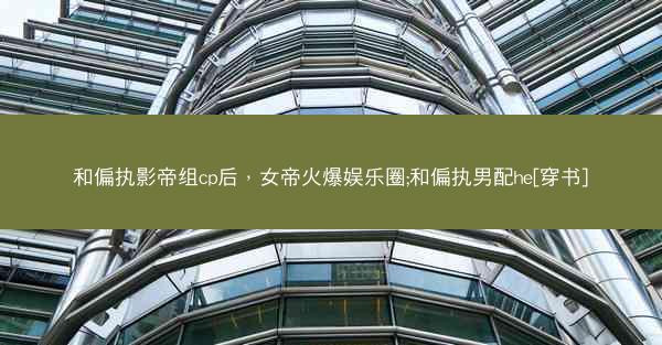 和偏执影帝组cp后，女帝火爆娱乐圈;和偏执男配he[穿书]