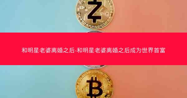 和明星老婆离婚之后-和明星老婆离婚之后成为世界首富