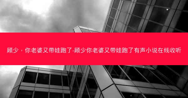 顾少，你老婆又带娃跑了-顾少你老婆又带娃跑了有声小说在线收听