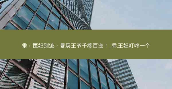 乖，医妃别逃，暴戾王爷千疼百宠！_乖,王妃叮咚一个