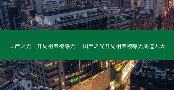 国产之光，开局相亲被曝光！-国产之光开局相亲被曝光成道九天