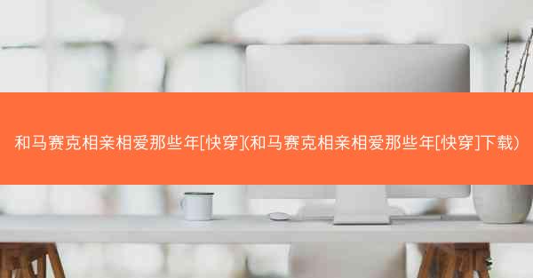 和马赛克相亲相爱那些年[快穿](和马赛克相亲相爱那些年[快穿]下载)