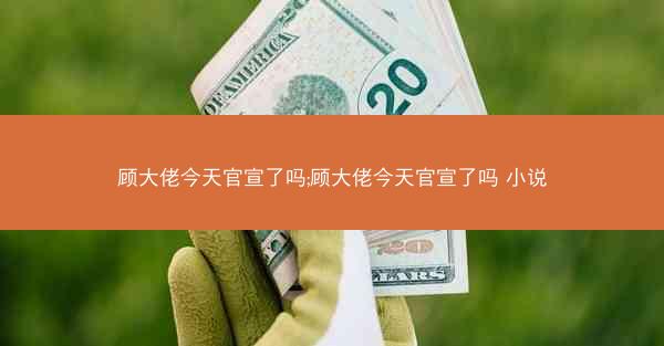 顾大佬今天官宣了吗;顾大佬今天官宣了吗 小说