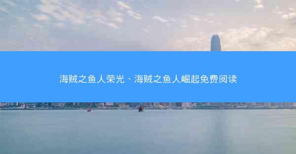 海贼之鱼人荣光、海贼之鱼人崛起免费阅读