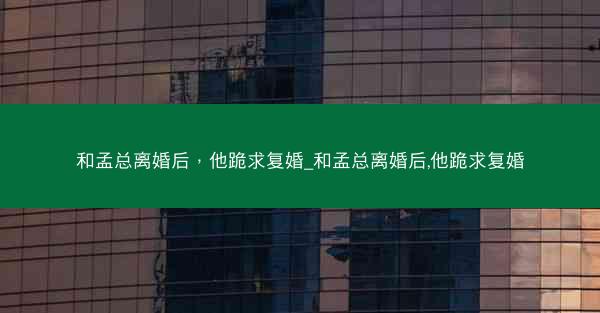 和孟总离婚后，他跪求复婚_和孟总离婚后,他跪求复婚