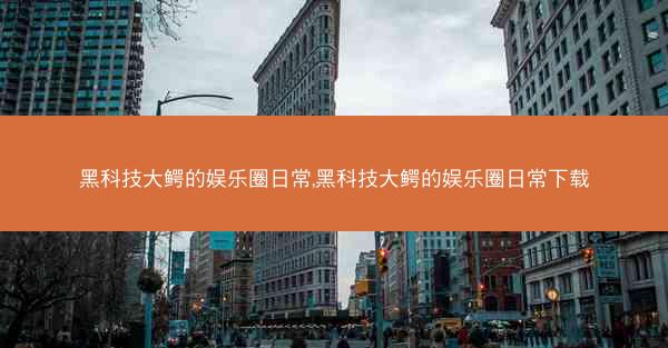 黑科技大鳄的娱乐圈日常,黑科技大鳄的娱乐圈日常下载