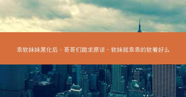 乖软妹妹黑化后，哥哥们跪求原谅、软妹就乖乖的软着好么