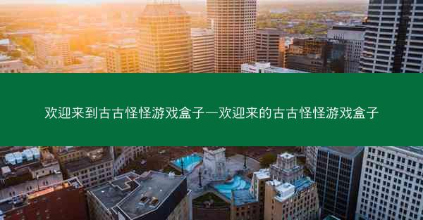 欢迎来到古古怪怪游戏盒子—欢迎来的古古怪怪游戏盒子