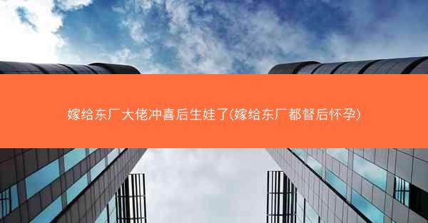 嫁给东厂大佬冲喜后生娃了(嫁给东厂都督后怀孕)