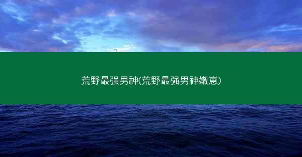 荒野最强男神(荒野最强男神嫩崽)