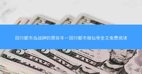 回归都市当战神的那些年—回归都市做仙帝全文免费阅读
