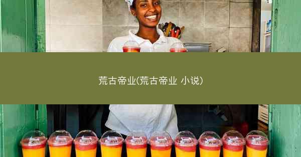 荒古帝业(荒古帝业 小说)