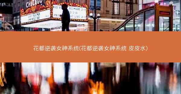 花都逆袭女神系统(花都逆袭女神系统 皮皮水)
