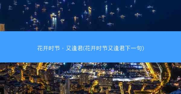 花开时节，又逢君(花开时节又逢君下一句)