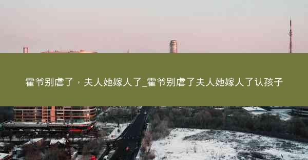 霍爷别虐了，夫人她嫁人了_霍爷别虐了夫人她嫁人了认孩子