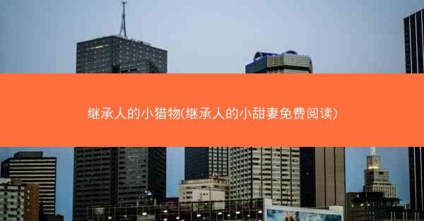 继承人的小猎物(继承人的小甜妻免费阅读)
