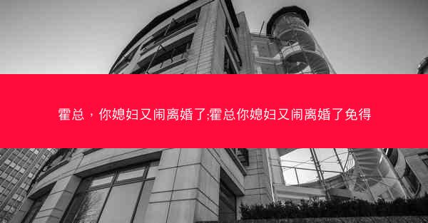霍总，你媳妇又闹离婚了;霍总你媳妇又闹离婚了免得