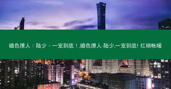 婚色撩人：陆少，一宠到底！,婚色撩人-陆少,一宠到底! 红绡帐暖