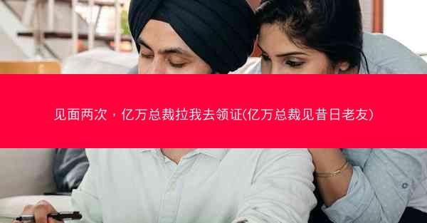 见面两次，亿万总裁拉我去领证(亿万总裁见昔日老友)