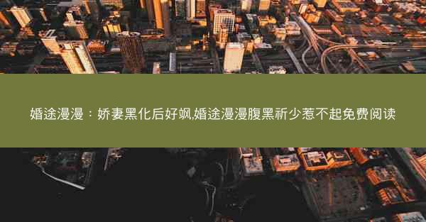 婚途漫漫：娇妻黑化后好飒,婚途漫漫腹黑祈少惹不起免费阅读