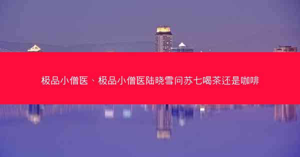 极品小僧医、极品小僧医陆晓雪问苏七喝茶还是咖啡