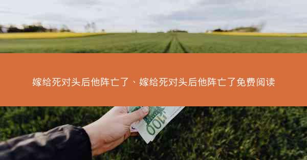 嫁给死对头后他阵亡了、嫁给死对头后他阵亡了免费阅读