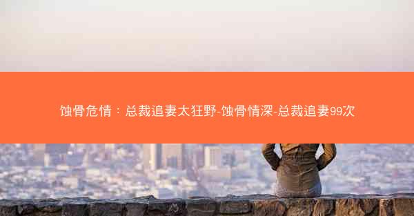 蚀骨危情：总裁追妻太狂野-蚀骨情深-总裁追妻99次