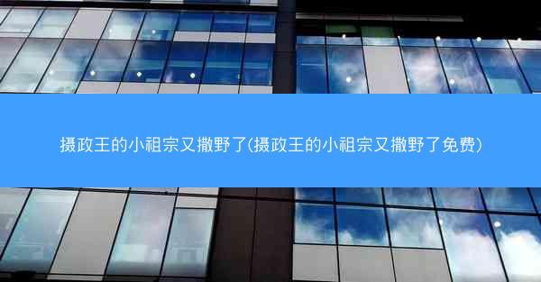摄政王的小祖宗又撒野了(摄政王的小祖宗又撒野了免费)