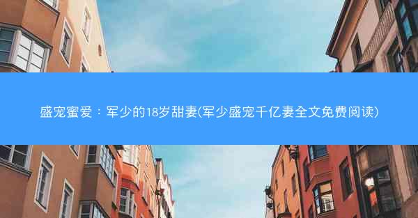 盛宠蜜爱：军少的18岁甜妻(军少盛宠千亿妻全文免费阅读)