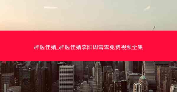 神医佳婿_神医佳婿李阳周雪雪免费视频全集