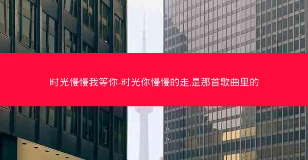 时光慢慢我等你-时光你慢慢的走,是那首歌曲里的