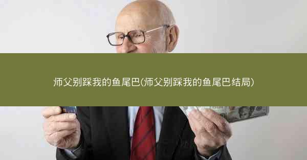 师父别踩我的鱼尾巴(师父别踩我的鱼尾巴结局)
