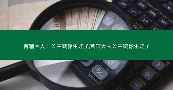 首辅大人：公主喊你生娃了,首辅大人公主喊你生娃了