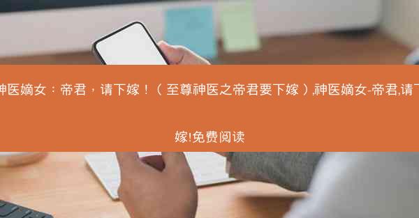 神医嫡女：帝君，请下嫁！（至尊神医之帝君要下嫁）,神医嫡女-帝君,请下嫁!免费阅读