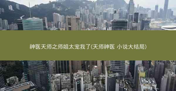 神医天师之师姐太宠我了(天师神医 小说大结局)