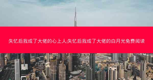 失忆后我成了大佬的心上人;失忆后我成了大佬的白月光免费阅读